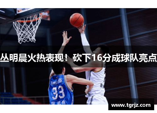 丛明晨火热表现！砍下16分成球队亮点